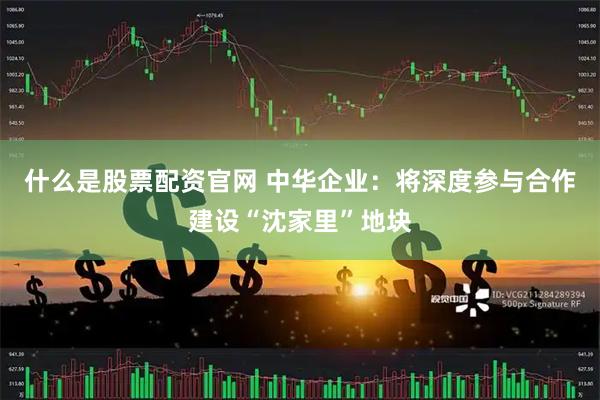 什么是股票配资官网 中华企业：将深度参与合作建设“沈家里”地块