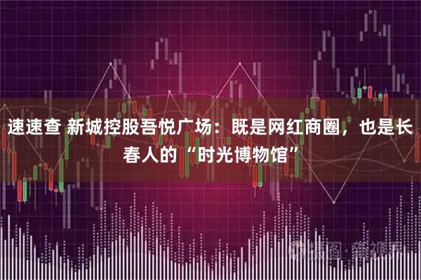 速速查 新城控股吾悦广场：既是网红商圈，也是长春人的 “时光博物馆”