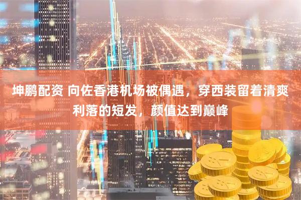坤鹏配资 向佐香港机场被偶遇，穿西装留着清爽利落的短发，颜值达到巅峰