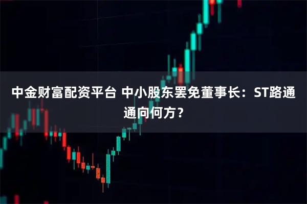 中金财富配资平台 中小股东罢免董事长：ST路通通向何方？