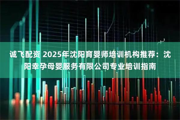 诚飞配资 2025年沈阳育婴师培训机构推荐：沈阳幸孕母婴服务有限公司专业培训指南