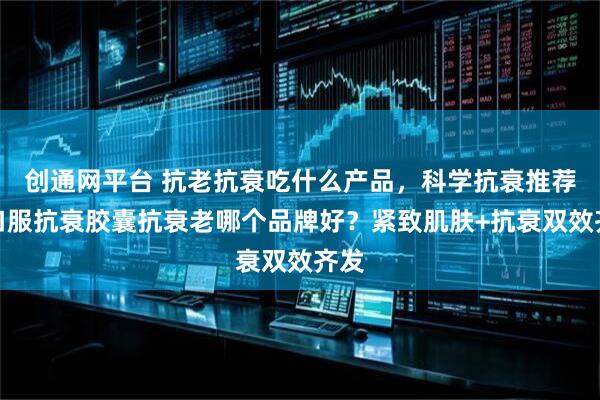 创通网平台 抗老抗衰吃什么产品，科学抗衰推荐！口服抗衰胶囊抗衰老哪个品牌好？紧致肌肤+抗衰双效齐发