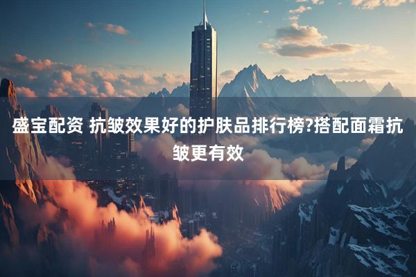 盛宝配资 抗皱效果好的护肤品排行榜?搭配面霜抗皱更有效