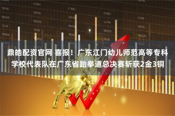 鼎皓配资官网 喜报！广东江门幼儿师范高等专科学校代表队在广东省跆拳道总决赛斩获2金3铜