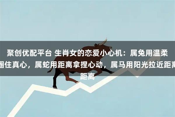 聚创优配平台 生肖女的恋爱小心机：属兔用温柔圈住真心，属蛇用距离拿捏心动，属马用阳光拉近距离