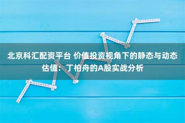北京科汇配资平台 价值投资视角下的静态与动态估值：丁柏舟的A股实战分析