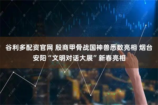 谷利多配资官网 殷商甲骨战国神兽悉数亮相 烟台安阳“文明对话大展”新春亮相