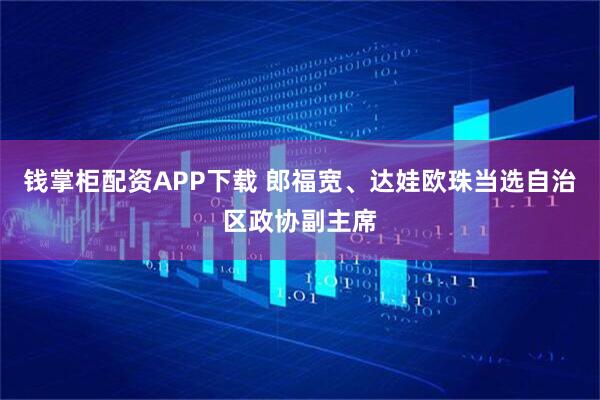 钱掌柜配资APP下载 郎福宽、达娃欧珠当选自治区政协副主席