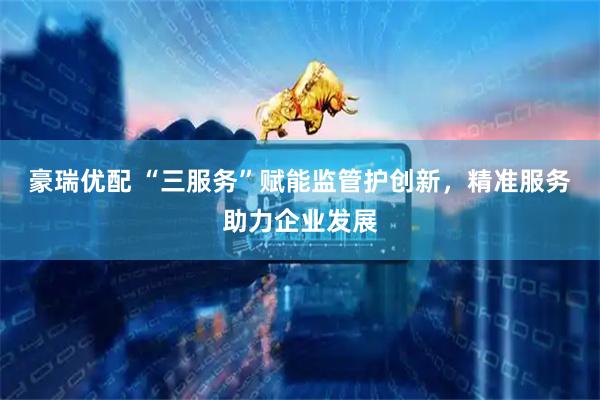 豪瑞优配 “三服务”赋能监管护创新，精准服务助力企业发展